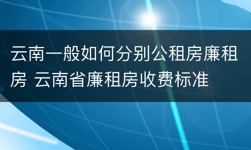 云南一般如何分别公租房廉租房 云南省廉租房收费标准