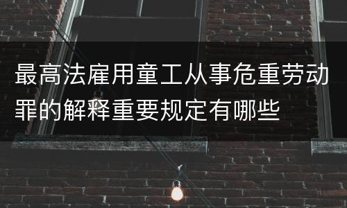 最高法雇用童工从事危重劳动罪的解释重要规定有哪些