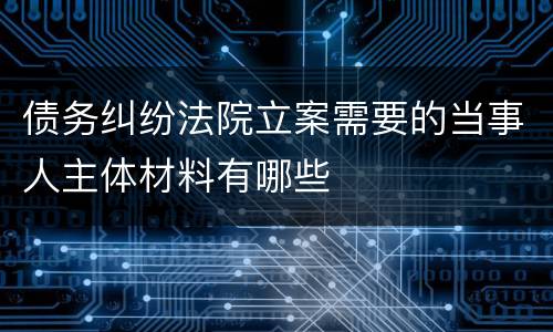 债务纠纷法院立案需要的当事人主体材料有哪些