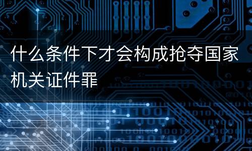 什么条件下才会构成抢夺国家机关证件罪