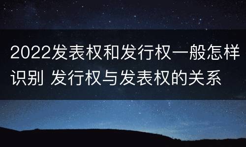 2022发表权和发行权一般怎样识别 发行权与发表权的关系