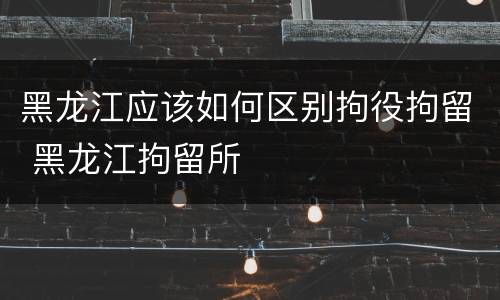 黑龙江应该如何区别拘役拘留 黑龙江拘留所