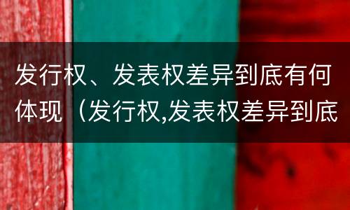 发行权、发表权差异到底有何体现（发行权,发表权差异到底有何体现）