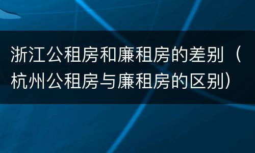 浙江公租房和廉租房的差别（杭州公租房与廉租房的区别）