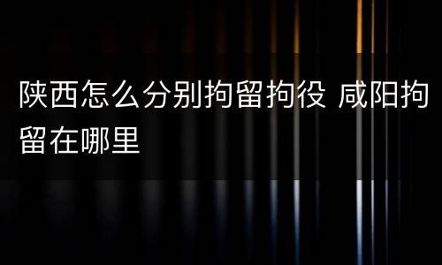 陕西怎么分别拘留拘役 咸阳拘留在哪里