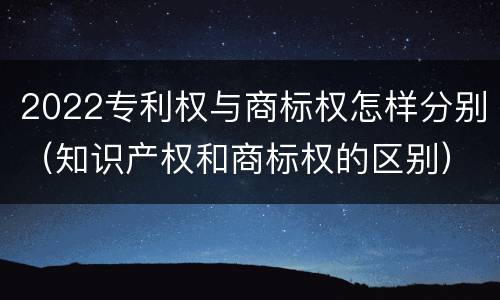 2022专利权与商标权怎样分别（知识产权和商标权的区别）