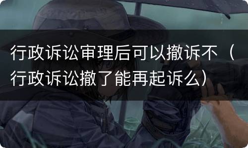 行政诉讼审理后可以撤诉不（行政诉讼撤了能再起诉么）
