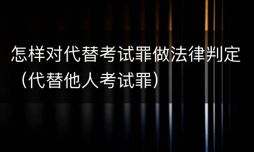怎样对代替考试罪做法律判定（代替他人考试罪）