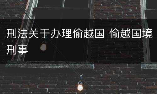 刑法关于办理偷越国 偷越国境刑事