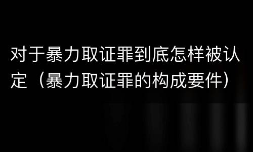 对于暴力取证罪到底怎样被认定（暴力取证罪的构成要件）