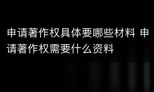 申请著作权具体要哪些材料 申请著作权需要什么资料