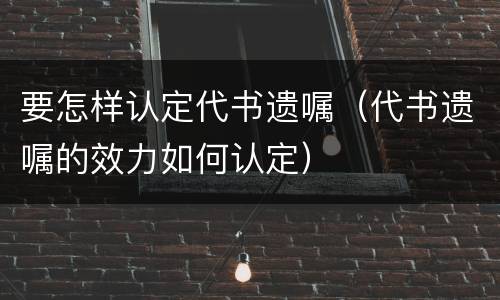 要怎样认定代书遗嘱（代书遗嘱的效力如何认定）