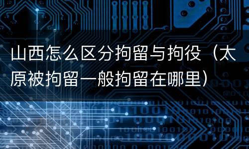 山西怎么区分拘留与拘役（太原被拘留一般拘留在哪里）