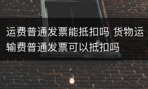 运费普通发票能抵扣吗 货物运输费普通发票可以抵扣吗