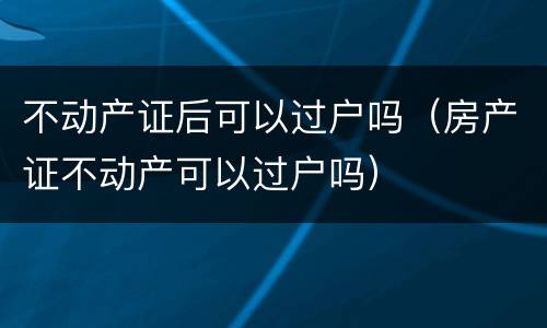 不动产证后可以过户吗（房产证不动产可以过户吗）