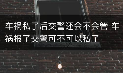 车祸私了后交警还会不会管 车祸报了交警可不可以私了
