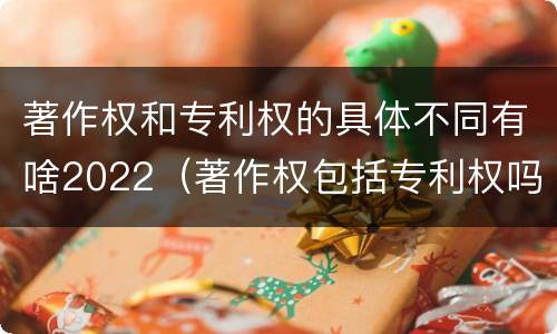 著作权和专利权的具体不同有啥2022（著作权包括专利权吗）