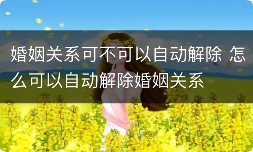 婚姻关系可不可以自动解除 怎么可以自动解除婚姻关系