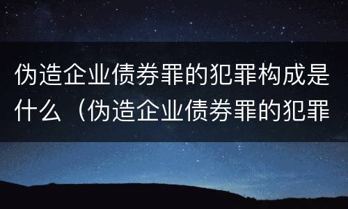 伪造企业债券罪的犯罪构成是什么（伪造企业债券罪的犯罪构成是什么罪名）