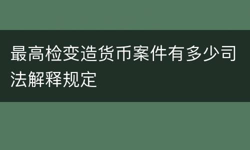 最高检变造货币案件有多少司法解释规定