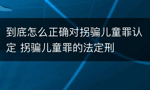 到底怎么正确对拐骗儿童罪认定 拐骗儿童罪的法定刑