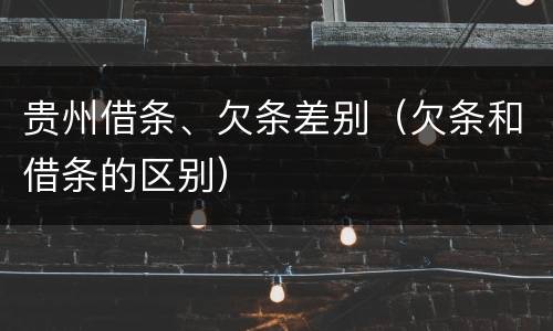 贵州借条、欠条差别（欠条和借条的区别）