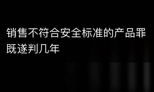 销售不符合安全标准的产品罪既遂判几年