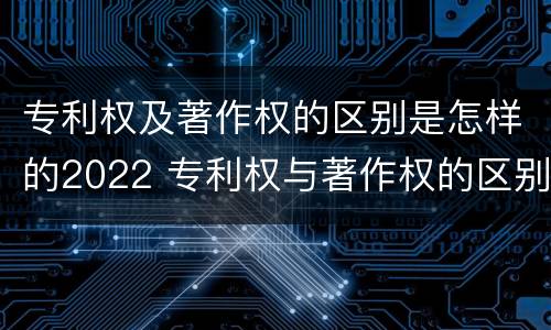 专利权及著作权的区别是怎样的2022 专利权与著作权的区别与联系