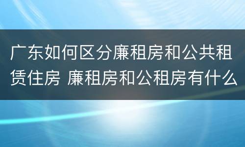 广东如何区分廉租房和公共租赁住房 廉租房和公租房有什么区别广州