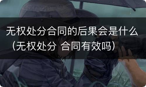 无权处分合同的后果会是什么（无权处分 合同有效吗）
