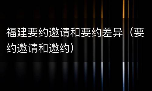 福建要约邀请和要约差异（要约邀请和邀约）
