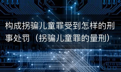 构成拐骗儿童罪受到怎样的刑事处罚（拐骗儿童罪的量刑）