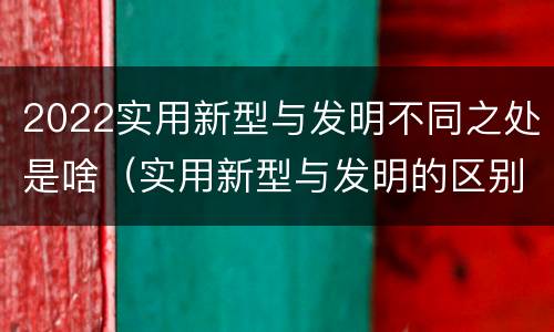 2022实用新型与发明不同之处是啥（实用新型与发明的区别是什么）