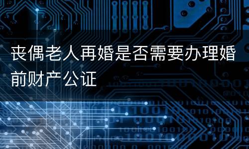 丧偶老人再婚是否需要办理婚前财产公证