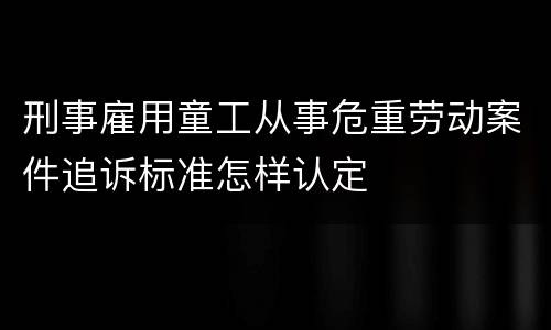 刑事雇用童工从事危重劳动案件追诉标准怎样认定