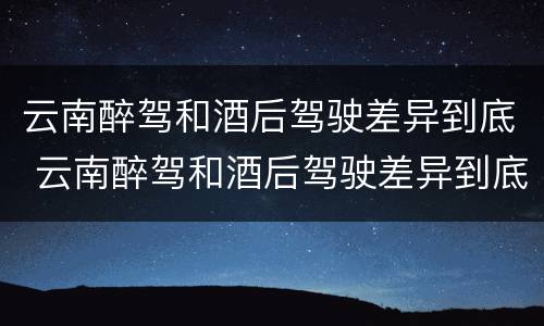 云南醉驾和酒后驾驶差异到底 云南醉驾和酒后驾驶差异到底是什么