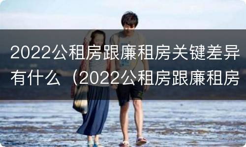 2022公租房跟廉租房关键差异有什么（2022公租房跟廉租房关键差异有什么办法解决）
