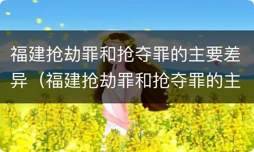 福建抢劫罪和抢夺罪的主要差异（福建抢劫罪和抢夺罪的主要差异是什么）
