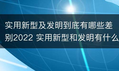 实用新型及发明到底有哪些差别2022 实用新型和发明有什么区别