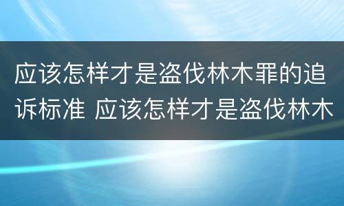 应该怎样才是盗伐林木罪的追诉标准 应该怎样才是盗伐林木罪的追诉标准呢