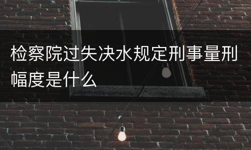 检察院过失决水规定刑事量刑幅度是什么