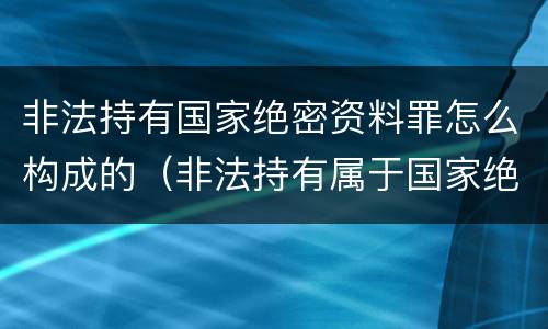 非法持有国家绝密资料罪怎么构成的（非法持有属于国家绝密的文件资料和其他物品有期徒刑）