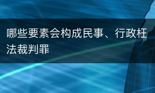 哪些要素会构成民事、行政枉法裁判罪