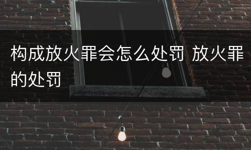 构成放火罪会怎么处罚 放火罪的处罚