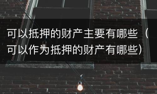 可以抵押的财产主要有哪些（可以作为抵押的财产有哪些）