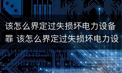 该怎么界定过失损坏电力设备罪 该怎么界定过失损坏电力设备罪行为
