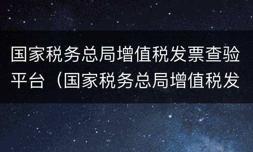 国家税务总局增值税发票查验平台（国家税务总局增值税发票查验平台怎么下载）