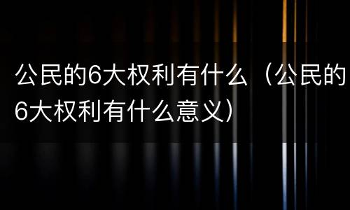 公民的6大权利有什么（公民的6大权利有什么意义）