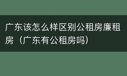 广东该怎么样区别公租房廉租房（广东有公租房吗）