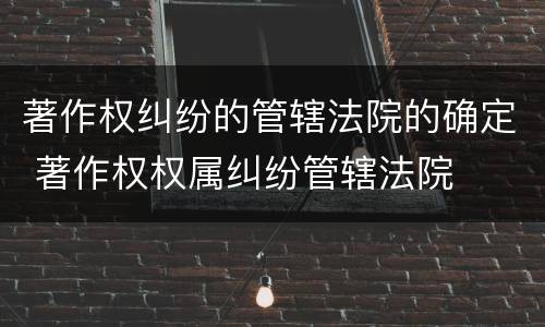 著作权纠纷的管辖法院的确定 著作权权属纠纷管辖法院